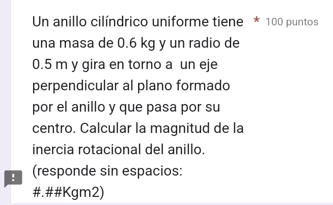 Un anillo cilíndrico uniforme tiene * 100 puntos 
una masa de 0.6 kg y un radio de
0.5 m y gira en torno a un eje 
perpendicular al plano formado 
por el anillo y que pasa por su 
centro. Calcular la magnitud de la 
inercia rotacional del anillo. 
! (responde sin espacios: 
#.##Kgm2)