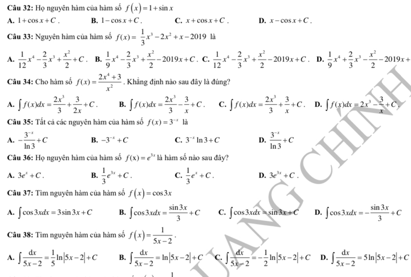 Họ nguyên hàm của hàm số f(x)=1+sin x
A. 1+cos x+C. B. 1-cos x+C. C. x+cos x+C. D. x-cos x+C.
Câu 33: Nguyên hàm của hàm số f(x)= 1/3 x^3-2x^2+x-2019 là
A.  1/12 x^4- 2/3 x^3+ x^2/2 +C B.  1/9 x^4- 2/3 x^3+ x^2/2 -2019x+C. C.  1/12 x^4- 2/3 x^3+ x^2/2 -2019x+C. D.  1/9 x^4+ 2/3 x^3- x^2/2 -2019x+
Câu 34: Cho hàm số f(x)= (2x^4+3)/x^2 . Khẳng định nào sau đây là đúng?
A. ∈t f(x)dx= 2x^3/3 + 3/2x +C. B. ∈t f(x)dx= 2x^3/3 - 3/x +C. C. ∈t f(x)dx= 2x^3/3 + 3/x +C. D. ∈t f(x)dx=2x^3- 3/x +C,
Câu 35: Tất cả các nguyên hàm của hàm số f(x)=3^(-x)la
A. - (3^(-x))/ln 3 +C B. -3^(-x)+C C. 3^(-x)ln 3+C D.  (3^(-x))/ln 3 +C
Câu 36: Họ nguyên hàm của hàm số f(x)=e^(3x) là hàm số nào sau đây?
A. 3e^x+C. B.  1/3 e^(3x)+C. C.  1/3 e^x+C. D. 3e^(3x)+C.
Câu 37: Tìm nguyên hàm của hàm số f(x)=cos 3x
A. ∈t cos 3xdx=3sin 3x+C B. ∈t cos 3xdx= sin 3x/3 +C C. ∈t cos 3xdx=sin 3x+C D. ∈t cos 3xdx=- sin 3x/3 +C
Câu 38: Tìm nguyên hàm của hàm số f(x)= 1/5x-2 .
A. ∈t  dx/5x-2 = 1/5 ln |5x-2|+C B. ∈t  dx/5x-2 =ln |5x-2|+C C. ∈t  dx/5x-2 =- 1/2 ln |5x-2|+C D. ∈t  dx/5x-2 =5ln |5x-2|+C