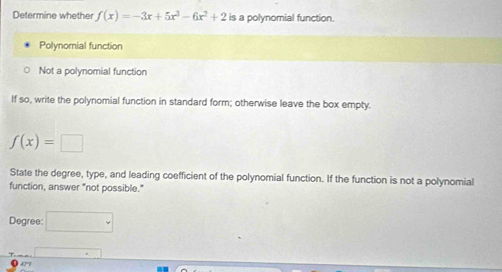 Determine whether f(x)=-3x+5x^3-6x^2+2 is a polynomial function.
Polynomial function
Not a polynomial function
If so, write the polynomial function in standard form; otherwise leave the box empty.
f(x)=□
State the degree, type, and leading coefficient of the polynomial function. If the function is not a polynomial
function, answer "not possible."
Degree: □°
overline □ 
47°F