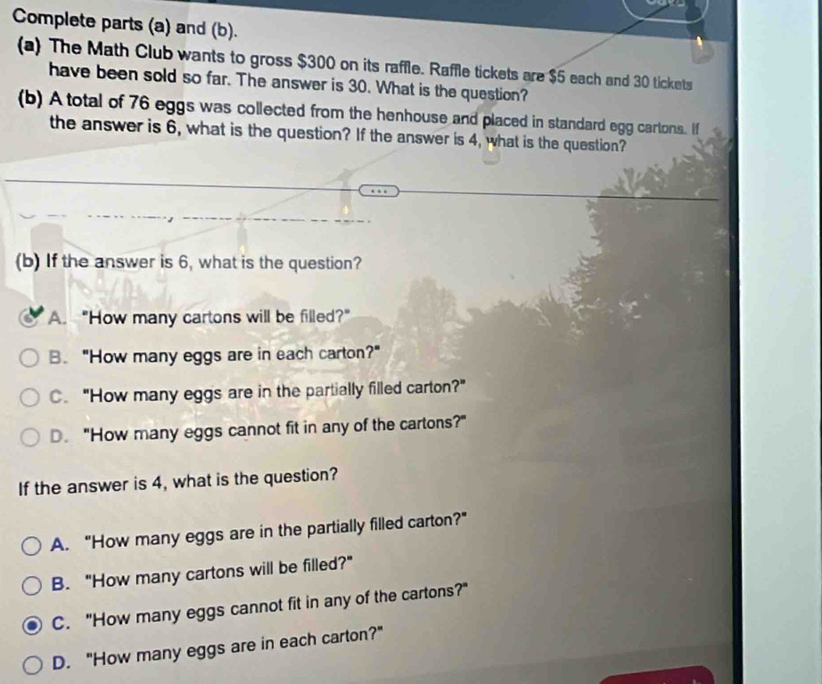 Complete parts (a) and (b).
(a) The Math Club wants to gross $300 on its raffle. Raffle tickets are $5 each and 30 tickets
have been sold so far. The answer is 30. What is the question?
(b) A total of 76 eggs was collected from the henhouse and placed in standard egg cartons. If
the answer is 6, what is the question? If the answer is 4, what is the question?
(b) If the answer is 6, what is the question?
A. "How many cartons will be filled?"
B. "How many eggs are in each carton?"
C. "How many eggs are in the partially filled carton?"
D. "How many eggs cannot fit in any of the cartons?"
If the answer is 4, what is the question?
A. "How many eggs are in the partially filled carton?"
B. "How many cartons will be filled?"
C. "How many eggs cannot fit in any of the cartons?"
D. "How many eggs are in each carton?"