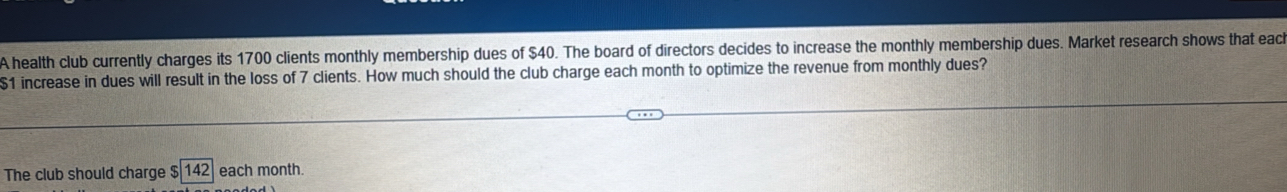 A health club currently charges its 1700 clients monthly membership dues of $40. The board of directors decides to increase the monthly membership dues. Market research shows that each
$1 increase in dues will result in the loss of 7 clients. How much should the club charge each month to optimize the revenue from monthly dues? 
The club should charge $ 142 each month.