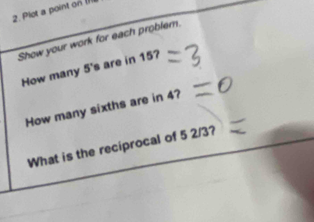 Plot a point on (I 
Show your work for each problem. 
How many 5 's are in 15? 
How many sixths are in 4? 
What is the reciprocal of 5 2/3?