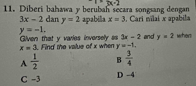 Diberi bahawa y berubah secara songsang dengan
3x-2 dan y=2 apabila x=3. Cari nilai x apabila
y=-1. 
Given that y varies inversely as 3x-2 and y=2 when
x=3. Find the value of x when y=-1.
A  1/2 
B  3/4 
C -3
D -4