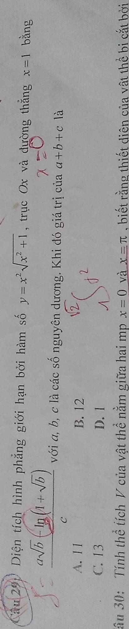 Diện tích hình phẳng giới hạn bởi hàm số y=x^2sqrt(x^2+1) , trục Ox và đường thắng x=1 bằng
 (asqrt(b)-ln (1+sqrt(b)))/c  với a, b, c là các số nguyên dương. Khi đó giá trị của a+b+c là
A. 11 B. 12
C. 13 D. 1
Sầu 30: Tính thể tích V của vật thể nằm giữa hai mp x=0 và x=π , biết rằng thiết diên của vật thể bi cắt bởi