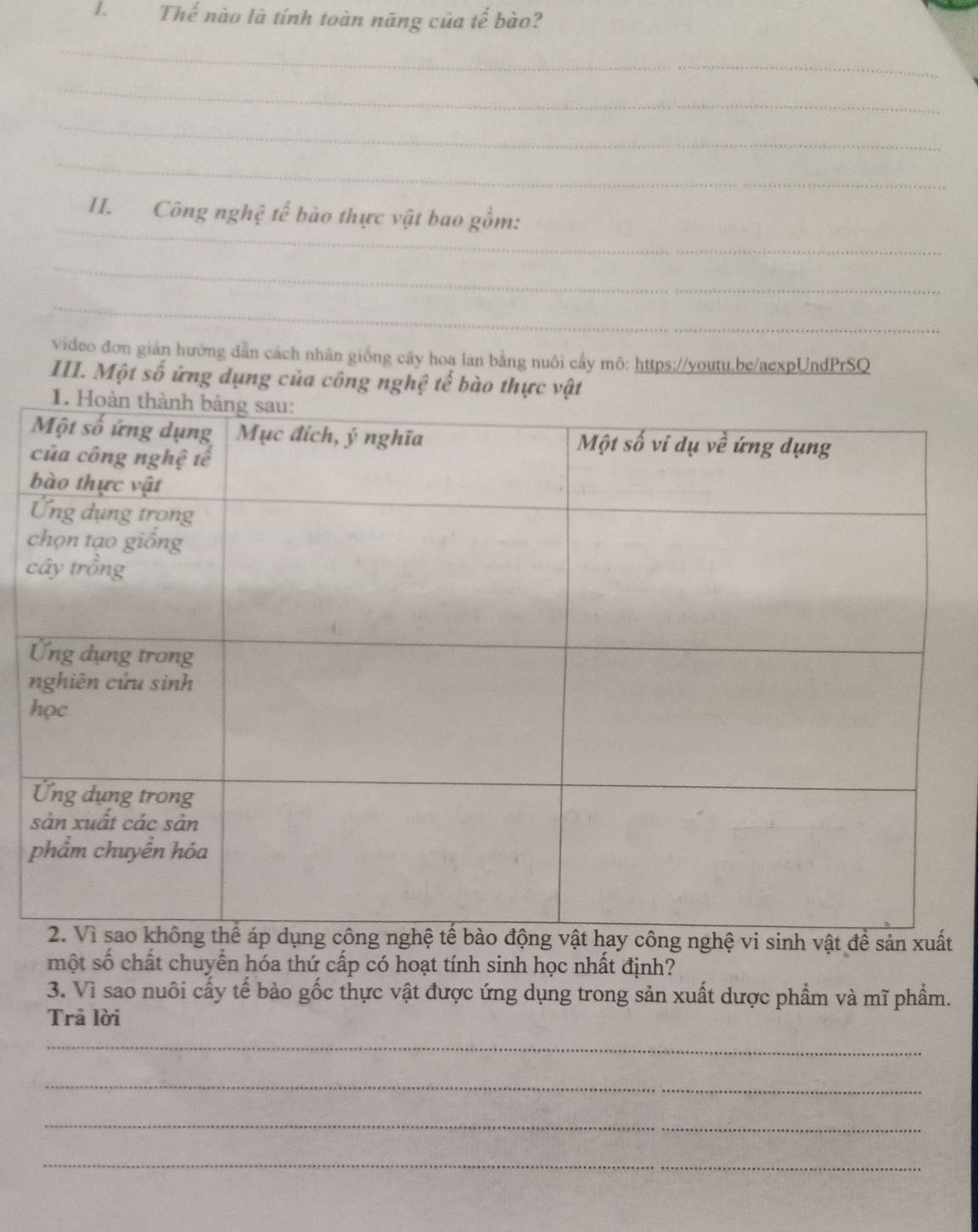 Thế nào là tính toàn năng của tế bào? 
_ 
_ 
_ 
_ 
_ 
II. Công nghệ tế bào thực vật bao gồm: 
_ 
_ 
video đơn giản hướng dẫn cách nhân giống cây hoa lan bằng nuôi cấy mô: https://youtu.be/aexpUndPrSQ 
III. Một số ứng dụng của công nghệ tế bào thực vật 
t 
một số chất chuyển hóa thứ cấp có hoạt tính sinh học nhất định? 
3. Vì sao nuôi cấy tế bào gốc thực vật được ứng dụng trong sản xuất dược phẩm và mĩ phẩm. 
Trả lời 
_ 
_ 
_ 
_