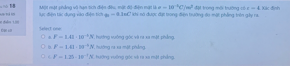 hỏi 18 Một mặt phẳng vô hạn tích điện đều, mật độ điện mặt là sigma =10^(-5)C/m^2 đặt trong môi trường có varepsilon =4. ) Xác định
lưa trả lời lực điện tác dụng vào điện tích q_0=0.1nC khi nó được đặt trong điện trường do mặt phẳng trên gây ra.
t điểm 1,00
Đặt cờ Select one:
a. F=1.41· 10^(-5)N T, hướng vuông góc và ra xa mặt phẳng.
b. F=1.41· 10^(-5)N , hướng ra xa mặt phẳng.
C. F=1.25· 10^(-7)N T hướng vuông góc và ra xa mặt phẳng.