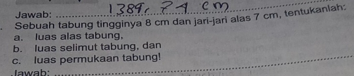 Jawab: 
Sebuah tabung tingginya 8 cm dan jari-jari alas 7 cm, tentukanlah 
a. luas alas tabung, 
_ 
b. luas selimut tabung, dan 
c. luas permukaan tabung! 
Jawab: 
_