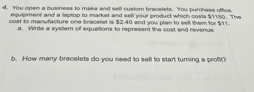 You open a business to make and sell custom bracelets. You purchase office 
equipment and a laptop to market and sell your product which costs $1150. The 
cost to manufacture one bracelet is $2.40 and you plan to sell them for $11. 
a. Write a system of equations to represent the cost and revenue 
b. How many bracelets do you need to sell to start turning a profit?