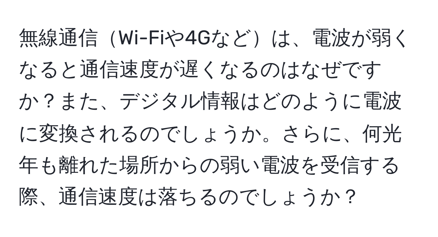 無線通信Wi-Fiや4Gなどは、電波が弱くなると通信速度が遅くなるのはなぜですか？また、デジタル情報はどのように電波に変換されるのでしょうか。さらに、何光年も離れた場所からの弱い電波を受信する際、通信速度は落ちるのでしょうか？