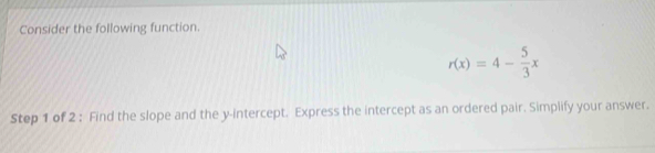 Consider the following function.
r(x)=4- 5/3 x
Step 1 of 2 : Find the slope and the y-intercept. Express the intercept as an ordered pair. Simplify your answer.