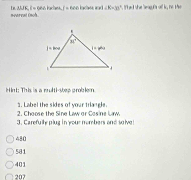 In △ WK,i=060 inchea. j=600 inchea and ∠ K=35° Find the length of k, to the
nearest inch.
Hint: This is a multi-step problem.
1. Label the sides of your triangle.
2. Choose the Sine Law or Cosine Law.
3. Carefully plug in your numbers and solve!
480
581
401
207