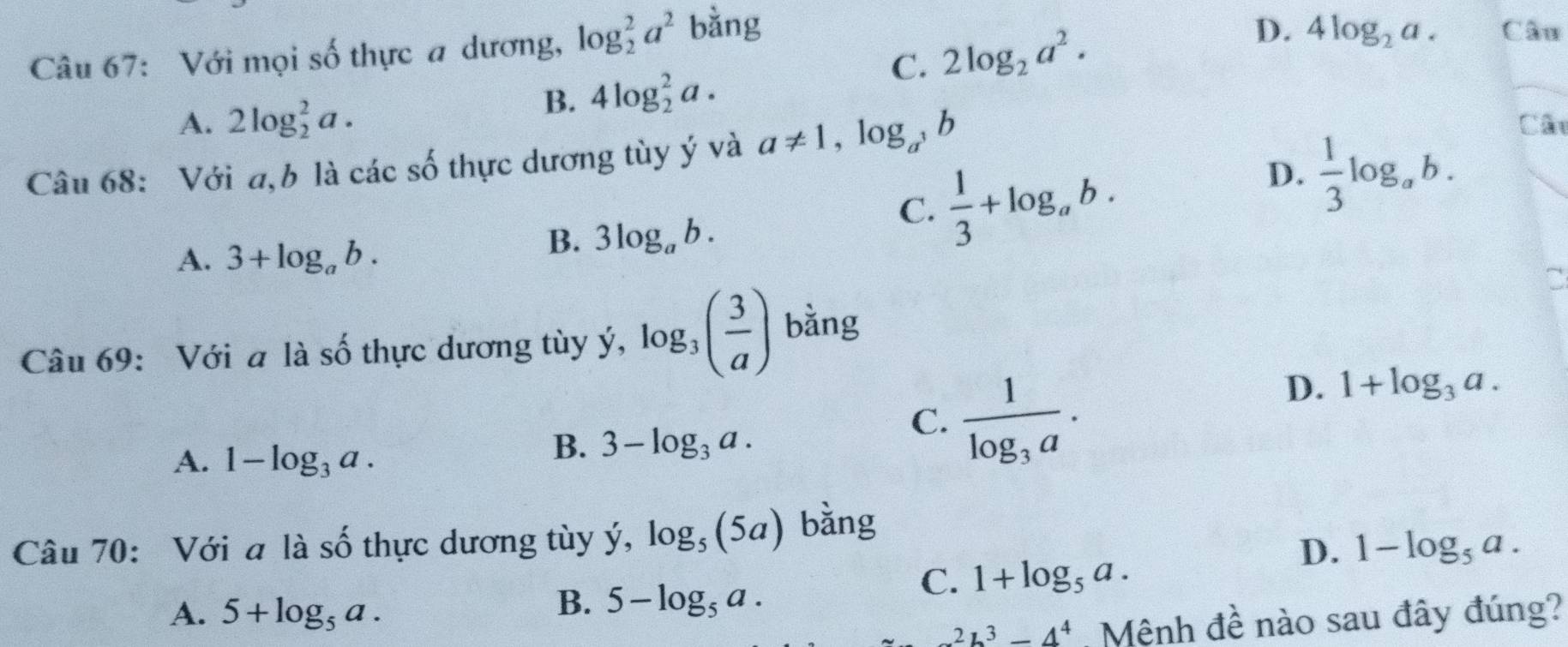 C. 2log _2a^2. D. 4log _2a. Câu
Câu 67: Với mọi số thực a dương, log _2^(2a^2) bằng
B. 4log _2^(2a.
A. 2log _2^2a. Cât
Câu 68: Với a,b là các số thực dương tùy ý và a!= 1,log _a^3)b
D.  1/3 log _ab.
A. 3+log _ab.
B. 3log _ab.
C.  1/3 +log _ab. 
a
Câu 69: Với a là số thực dương tùy ý, log _3( 3/a ) bǎng
C. frac 1log _3a·
D. 1+log _3a.
A. 1-log _3a.
B. 3-log _3a. 
Câu 70: Với a là shat O thực dương tùy ý, log _5(5a) bằng
D. 1-log _5a.
C. 1+log _5a.
A. 5+log _5a.
B. 5-log _5a.
2b^3-4^4 Mệnh đề nào sau đây đúng?