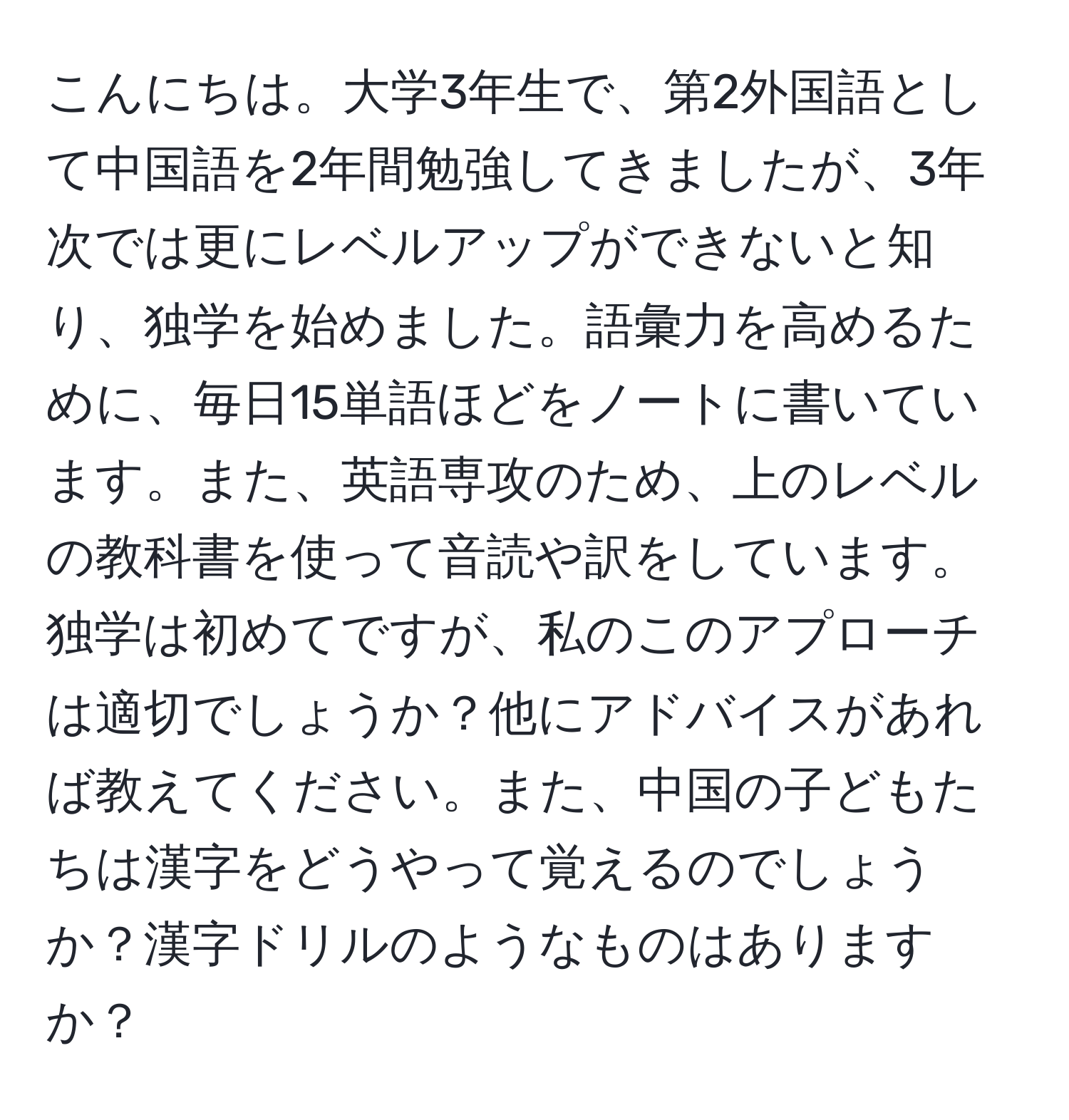 こんにちは。大学3年生で、第2外国語として中国語を2年間勉強してきましたが、3年次では更にレベルアップができないと知り、独学を始めました。語彙力を高めるために、毎日15単語ほどをノートに書いています。また、英語専攻のため、上のレベルの教科書を使って音読や訳をしています。独学は初めてですが、私のこのアプローチは適切でしょうか？他にアドバイスがあれば教えてください。また、中国の子どもたちは漢字をどうやって覚えるのでしょうか？漢字ドリルのようなものはありますか？