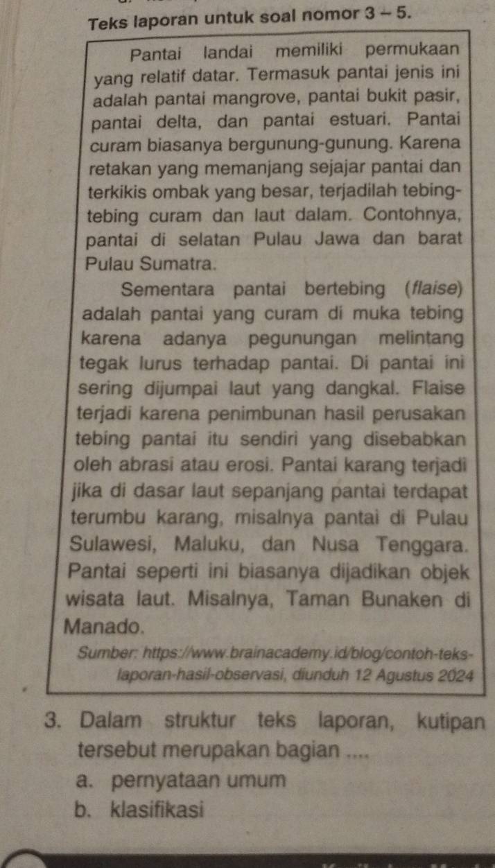 Teks laporan untuk soal nomor 3 - 5.
Pantai landai memiliki permukaan
yang relatif datar. Termasuk pantai jenis ini
adalah pantai mangrove, pantai bukit pasir,
pantai delta, dan pantai estuari. Pantai
curam biasanya bergunung-gunung. Karena
retakan yang memanjang sejajar pantai dan
terkikis ombak yang besar, terjadilah tebing-
tebing curam dan laut dalam. Contohnya,
pantai di selatan Pulau Jawa dan barat
Pulau Sumatra.
Sementara pantai bertebing (flaise)
adalah pantai yang curam di muka tebing
karena adanya pegunungan melintang
tegak lurus terhadap pantai. Di pantai ini
sering dijumpai laut yang dangkal. Flaise
terjadi karena penimbunan hasil perusakan
tebing pantai itu sendiri yang disebabkan
oleh abrasi atau erosi. Pantai karang terjadi
jika di dasar laut sepanjang pantai terdapat
terumbu karang, misalnya pantai di Pulau
Sulawesi, Maluku, dan Nusa Tenggara.
Pantai seperti ini biasanya dijadikan objek
wisata laut. Misalnya, Taman Bunaken di
Manado.
Sumber: https://www.brainacademy.id/blog/contoh-teks-
laporan-hasil-observasi, diunduh 12 Agustus 2024
3. Dalam struktur teks laporan, kutipan
tersebut merupakan bagian ....
a. pernyataan umum
b. klasifikasi