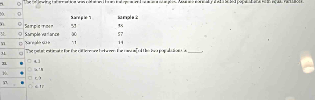 The following information was obtained from independent random samples. Assume normally distributed populations with equal variances.
30.
Sample 1 Sample 2
31. Sample mean 53 38
32. Sample variance 80 97
33. Sample size 11 14
34. The point estimate for the difference between the mean of the two populations is _.
35. a. 3
b. 15
36.
c. 0
37.
d. 17