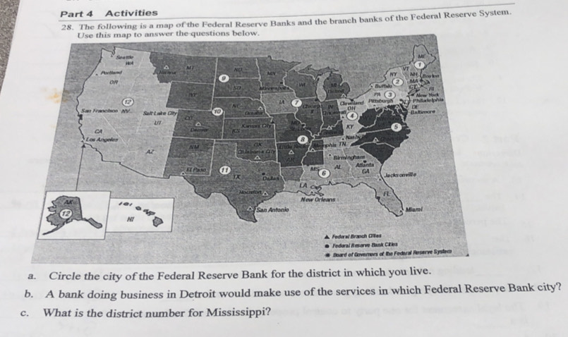 Activities 
28. The following is a map of the Federal Reserve Banks and the branch banks of the Federal Reserve System. 
a. Circle the city of the Federal Reserve Bank for the district in which you live. 
b. A bank doing business in Detroit would make use of the services in which Federal Reserve Bank city? 
c. What is the district number for Mississippi?