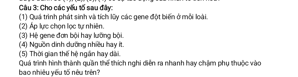 Cho các yếu tố sau đây: 
(1) Quá trình phát sinh và tích lũy các gene đột biến ở mỗi loài. 
(2) Áp lực chọn lọc tự nhiên. 
(3) Hệ gene đơn bội hay lưỡng bội. 
(4) Nguồn dinh dưỡng nhiều hay ít. 
(5) Thời gian thế hệ ngắn hay dài. 
Quá trình hình thành quần thể thích nghi diễn ra nhanh hay chậm phụ thuộc vào 
bao nhiêu yếu tố nêu trên?