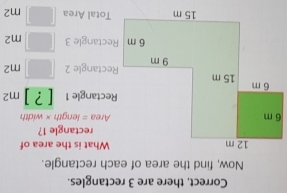 Correct, there are 3 rectangles. 
Now, find the area of each rectangle.
12 m What is the area of 
rectangle 1?
6 m Area = length × width 
Rectangle 1 [?]m^2
6 m 15 m
9 m Rectangle 2 □ m^2
6 m Rectangle 3 □ m^2
15 m Total Area □ m2