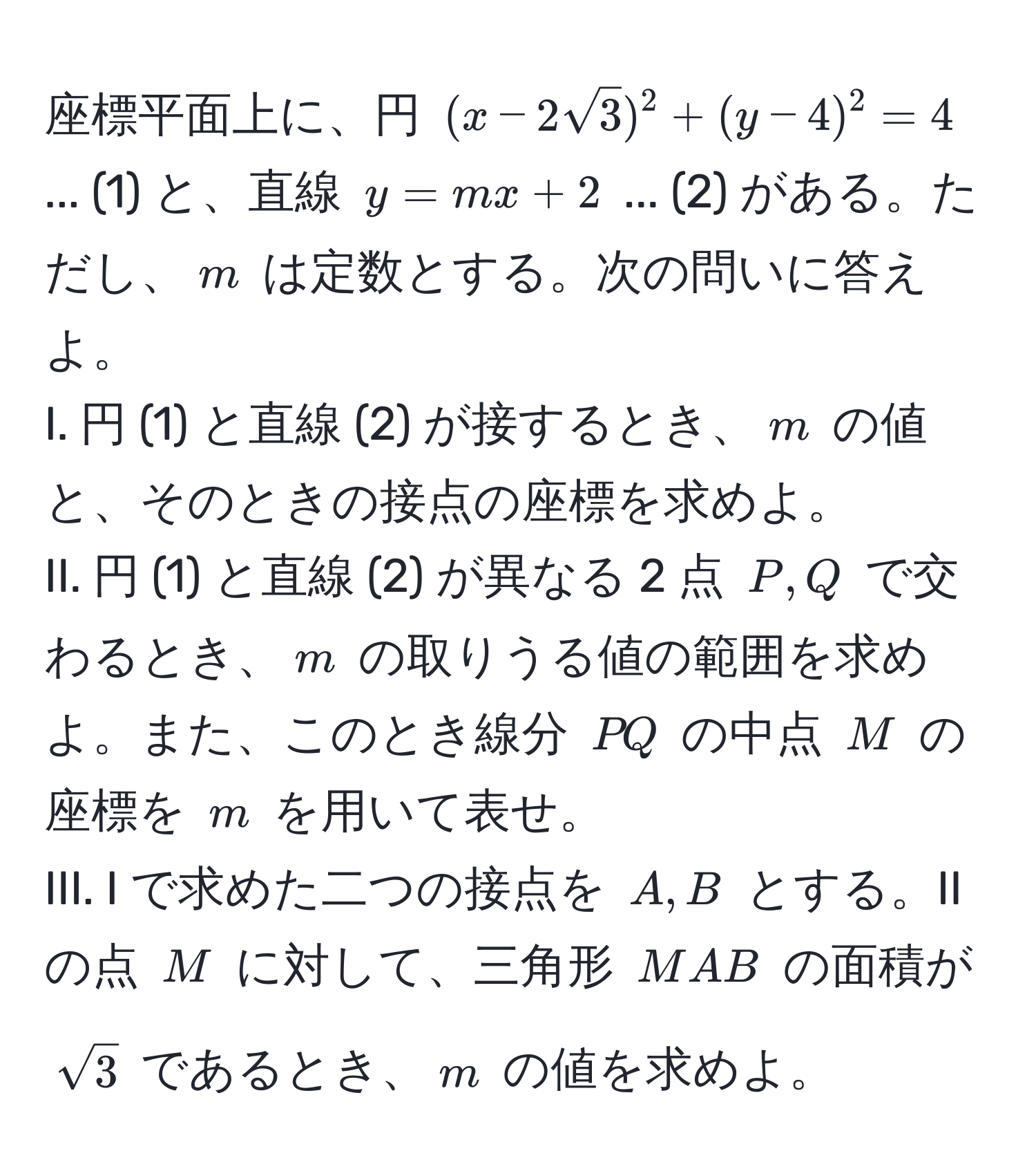 座標平面上に、円 $(x - 2sqrt(3))^2 + (y - 4)^2 = 4$ ... (1) と、直線 $y = mx + 2$ ... (2) がある。ただし、$m$ は定数とする。次の問いに答えよ。  
I. 円 (1) と直線 (2) が接するとき、$m$ の値と、そのときの接点の座標を求めよ。  
II. 円 (1) と直線 (2) が異なる 2 点 $P, Q$ で交わるとき、$m$ の取りうる値の範囲を求めよ。また、このとき線分 $PQ$ の中点 $M$ の座標を $m$ を用いて表せ。  
III. I で求めた二つの接点を $A, B$ とする。II の点 $M$ に対して、三角形 $MAB$ の面積が $sqrt(3)$ であるとき、$m$ の値を求めよ。