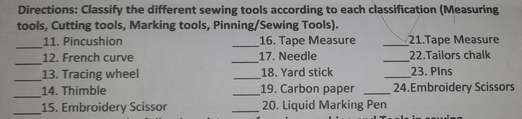 Directions: Classify the different sewing tools according to each classification (Measuring 
tools, Cutting tools, Marking tools, Pinning/Sewing Tools). 
_ 
11. Pincushion _16. Tape Measure _21.Tape Measure 
_ 
12. French curve _17. Needle _22.Tailors chalk 
_13. Tracing wheel _18. Yard stick _23. PIns 
_ 
14. Thimble _19. Carbon paper _24.Embroidery Scissors 
_15. Embroidery Scissor _20. Liquid Marking Pen