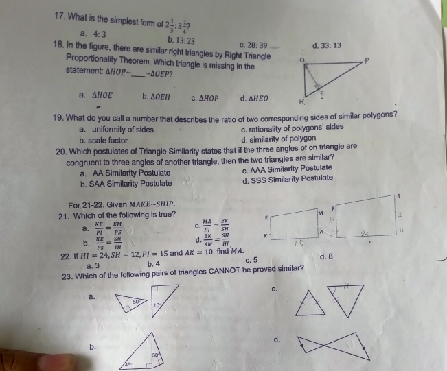 What is the simplest form of 2 1/3 :3 1/4 
a. 4:3 b. 13:23 C. 28:39 d. 33:13
18. In the figure, there are similar right triangles by Right Triangle 
Proportionality Theorem. Which triangle is missing in the
statement: △ HOPsim _ ~ΔOEΡ?
a. △ HOE b. △ OEH C. △ HOP d. △ HEO
19. What do you call a number that describes the ratio of two corresponding sides of similar polygons?
a. uniformity of sides c. rationality of polygons' sides
b. scale factor d. similarity of polygon
20. Which postulates of Triangle Similarity states that if the three angles of on triangle are
congruent to three angles of another triangle, then the two triangles are similar?
a. AA Similarity Postulate c. AAA Similarity Postulate
b. SAA Similarity Postulate d. SSS Similarity Postulate
For 21-22. Given MAKE~SHIP.
21. Which of the following is true?
a.  KE/PI = EM/PS  C.  MA/PI = EK/SH 
b.  KE/Ps = SH/IH   EK/AM = SN/HI 
d.
22. If HI=24,SH=12,PI=15 and AK=10 , find MA. c. 5 d. 8
a. 3 b.4
23. Which of the following pairs of triangles CANNOT be proved similar?
C.
a.
50
d.
b.
30
45°