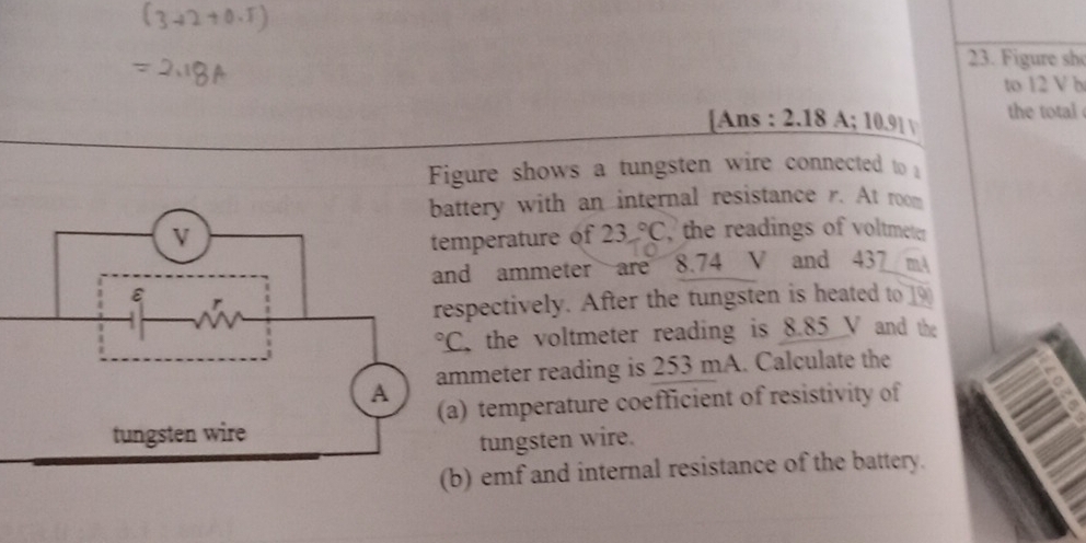 Figure sh
to 12 V b
[Ans  4/4  2.18A;10.91 the total 
Figure shows a tungsten wire connected to 
ttery with an internal resistance r. At room
mperature of 23°C the readings of voltmeter
d ammeter are 8.74 V and 437 m
spectively. After the tungsten is heated to 
the voltmeter reading is 8.85 V and the
meter reading is 253 mA. Calculate the
) temperature coefficient of resistivity of
tungsten wire.
) emf and internal resistance of the battery.