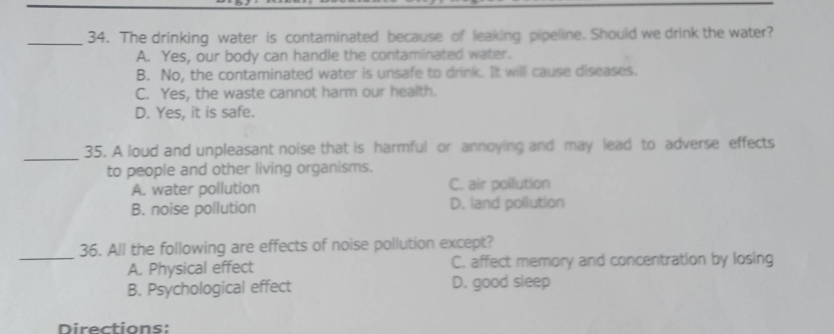 The drinking water is contaminated because of leaking pipeline. Should we drink the water?
A. Yes, our body can handle the contaminated water.
B. No, the contaminated water is unsafe to drink. It will cause diseases.
C. Yes, the waste cannot harm our health.
D. Yes, it is safe.
_
35. A loud and unpleasant noise that is harmful or annoying and may lead to adverse effects
to people and other living organisms.
A. water pollution C. air pollution
B. noise pollution D. land pollution
_36. All the following are effects of noise pollution except?
A. Physical effect C. affect memory and concentration by losing
B. Psychological effect
D. good sleep
Directions: