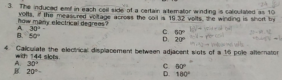 The induced emf in each coil side of a certain altemator winding is calculated as 10
volts, if the measured voltage across the coil is 19.32 volts, the winding is short by
how many electrical degrees?
A. 30°
B. 50°
C. 60°
D. 20°
4. Calculate the electrical displacement between adjacent slots of a 16 pole alternator
with 144 slots.
A. 30°
C. 60°
B. 20°-
D. 180°