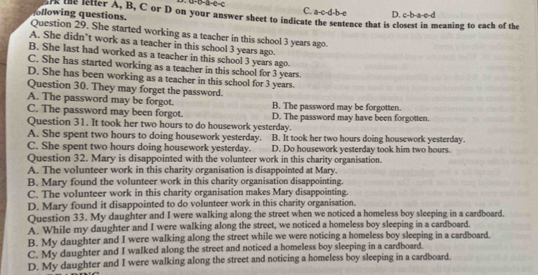 a-0=a-c-c C. a-c-d-b-e
ollowing questions. D. c-b-a-e-d
irk the letter A, B, C or D on your answer sheet to indicate the sentence that is closest in meaning to each of the
Question 29. She started working as a teacher in this school 3 years ago.
A. She didn’t work as a teacher in this school 3 years ago.
B. She last had worked as a teacher in this school 3 years ago.
C. She has started working as a teacher in this school for 3 years.
D. She has been working as a teacher in this school for 3 years.
Question 30. They may forget the password.
A. The password may be forgot. B. The password may be forgotten.
C. The password may been forgot. D. The password may have been forgotten.
Question 31. It took her two hours to do housework yesterday.
A. She spent two hours to doing housework yesterday. B. It took her two hours doing housework yesterday.
C. She spent two hours doing housework yesterday. D. Do housework yesterday took him two hours.
Question 32. Mary is disappointed with the volunteer work in this charity organisation.
A. The volunteer work in this charity organisation is disappointed at Mary.
B. Mary found the volunteer work in this charity organisation disappointing.
C. The volunteer work in this charity organisation makes Mary disappointing.
D. Mary found it disappointed to do volunteer work in this charity organisation.
Question 33. My daughter and I were walking along the street when we noticed a homeless boy sleeping in a cardboard.
A. While my daughter and I were walking along the street, we noticed a homeless boy sleeping in a cardboard.
B. My daughter and I were walking along the street while we were noticing a homeless boy sleeping in a cardboard.
C. My daughter and I walked along the street and noticed a homeless boy sleeping in a cardboard.
D. My daughter and I were walking along the street and noticing a homeless boy sleeping in a cardboard.