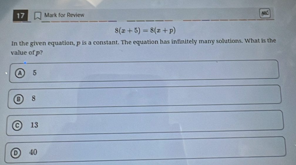 for Review
8(x+5)=8(x+p)
In the given equation, p is a constant. The equation has infinitely many solutions. What is the
value of p?
A 5
⑤ 8
c 13
D 40