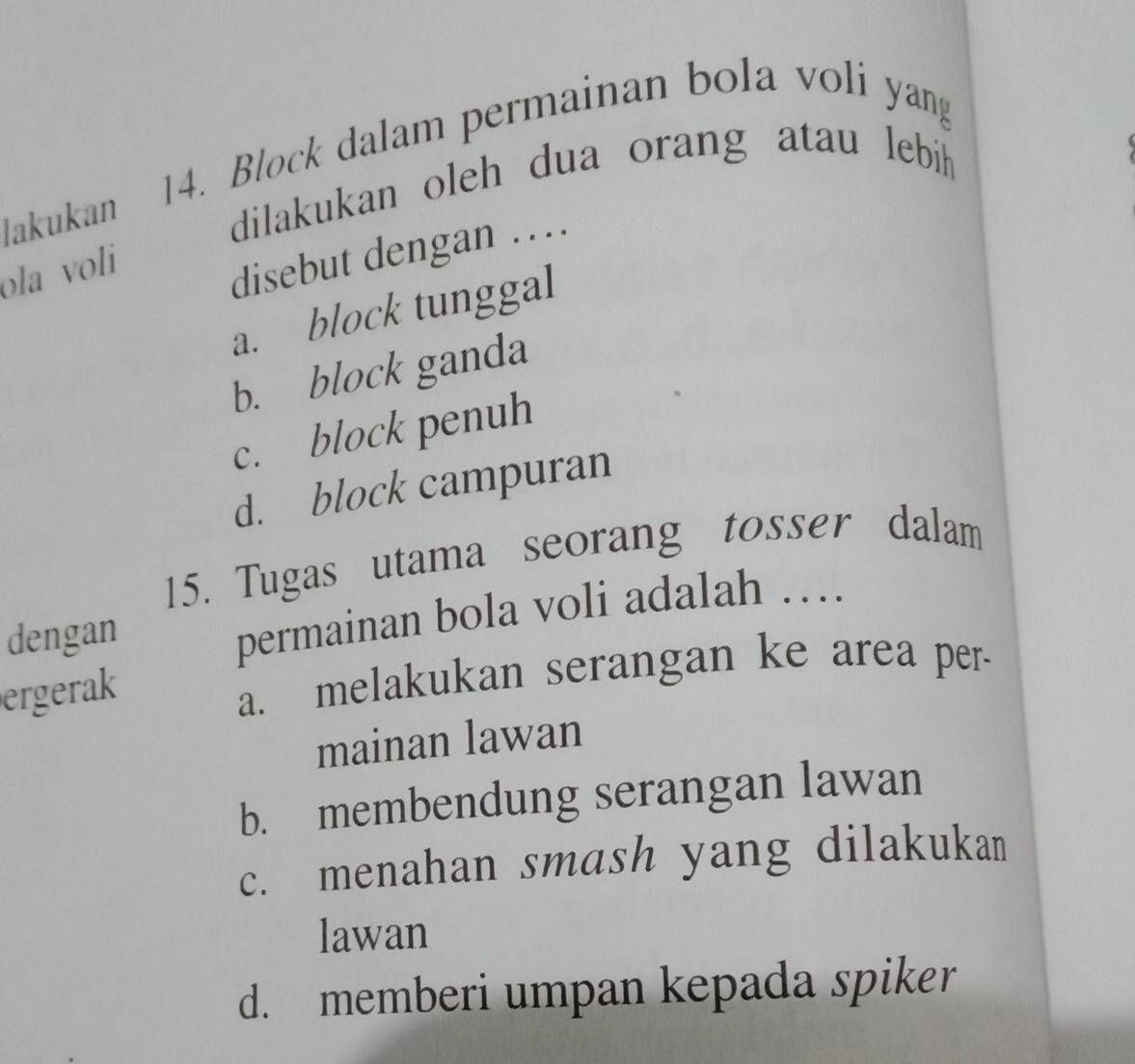 Block dalam permainan bola voli yang
lakukan
dilakukan oleh dua orang atau lebih
ola voli
disebut dengan …
a. block tunggal
b. block ganda
c. block penuh
d. block campuran
15. Tugas utama seorang tosser dalam
dengan
permainan bola voli adalah …
ergerak
a. melakukan serangan ke area per.
mainan lawan
b. membendung serangan lawan
c. menahan smash yang dilakukan
lawan
d. memberi umpan kepada spiker