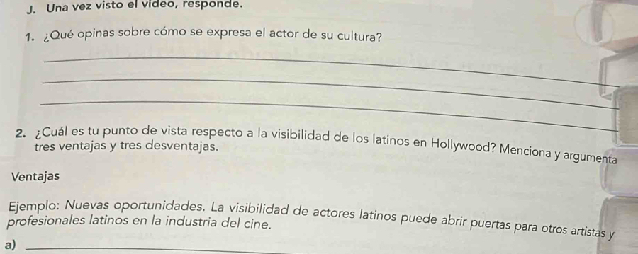 Una vez visto el video, responde. 
1. ¿Qué opinas sobre cómo se expresa el actor de su cultura? 
_ 
_ 
_ 
_ 
_ 
2. ¿Cuál es tu punto de vista respecto a la visibilidad de los latinos en Hollywood? Menciona y argumenta 
tres ventajas y tres desventajas. 
Ventajas 
profesionales latinos en la industria del cine. Ejemplo: Nuevas oportunidades. La visibilidad de actores latinos puede abrir puertas para otros artistas y 
a)_