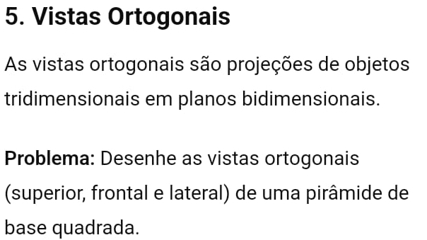 Vistas Ortogonais 
As vistas ortogonais são projeções de objetos 
tridimensionais em planos bidimensionais. 
Problema: Desenhe as vistas ortogonais 
(superior, frontal e lateral) de uma pirâmide de 
base quadrada.