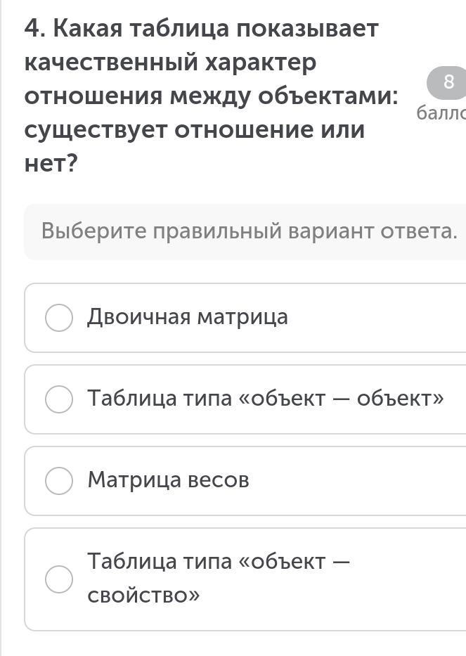 Какая таблица локазывает
качественный характер
8
отношения между объектами: баллс
сушествует отношение или
Het?
Выберите πравильный вариант ответа.
Двоичная матрица
Таблица тила «объект — объект»
Матрица весов
Τблица тила ぐобъект ー
CBOйCTBO》