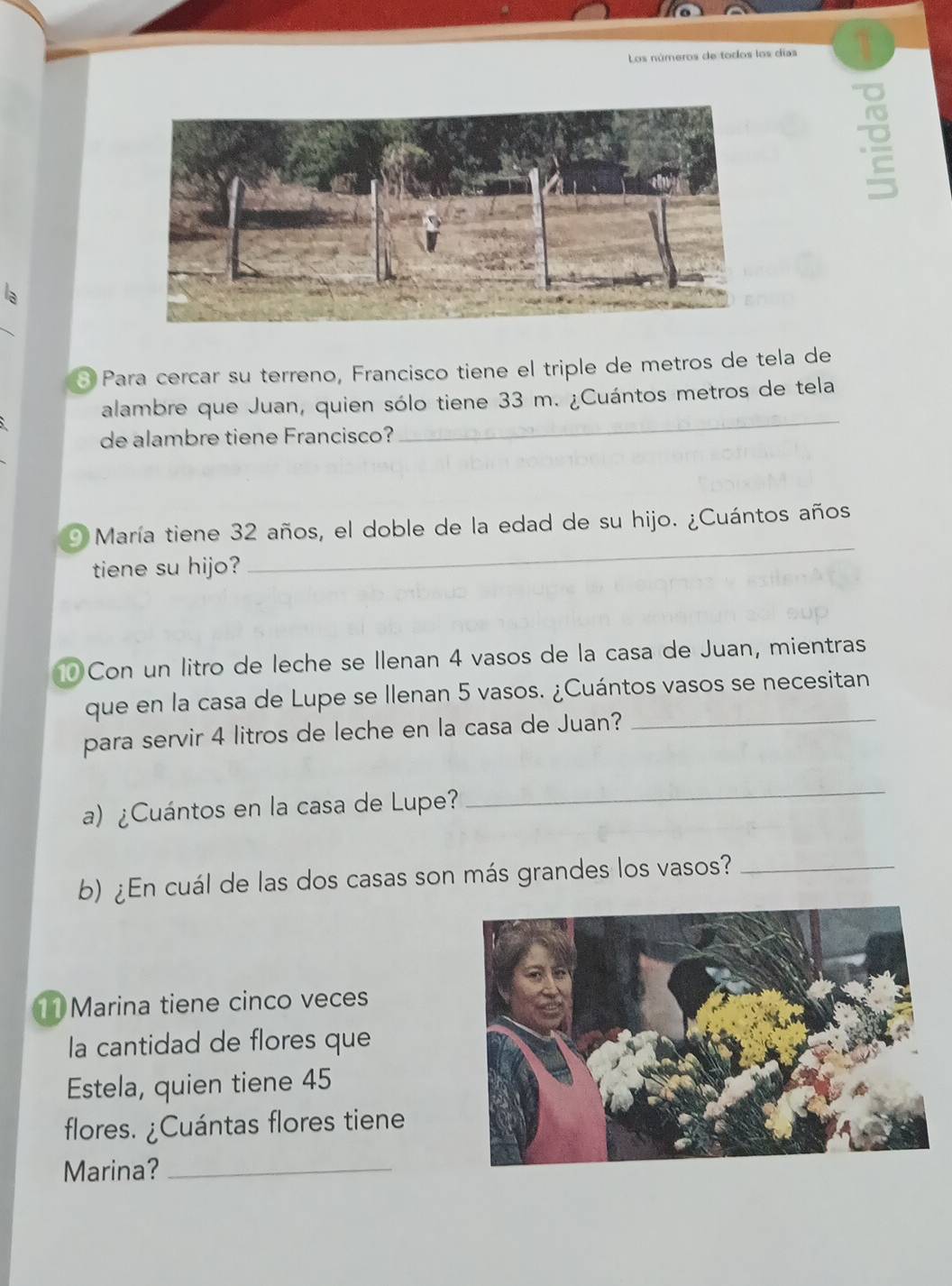 Los números de todos los días 1 
la 
③ Para cercar su terreno, Francisco tiene el triple de metros de tela de 
alambre que Juan, quien sólo tiene 33 m. ¿Cuántos metros de tela 
de alambre tiene Francisco? 
_ 
O María tiene 32 años, el doble de la edad de su hijo. ¿Cuántos años 
tiene su hijo? 
_ 
Con un litro de leche se Ilenan 4 vasos de la casa de Juan, mientras 
que en la casa de Lupe se Ilenan 5 vasos. ¿Cuántos vasos se necesitan 
para servir 4 litros de leche en la casa de Juan?_ 
a) ¿Cuántos en la casa de Lupe? 
_ 
b) ¿En cuál de las dos casas son más grandes los vasos?_ 
11 Marina tiene cinco veces 
la cantidad de flores que 
Estela, quien tiene 45
flores. ¿Cuántas flores tiene 
Marina?_