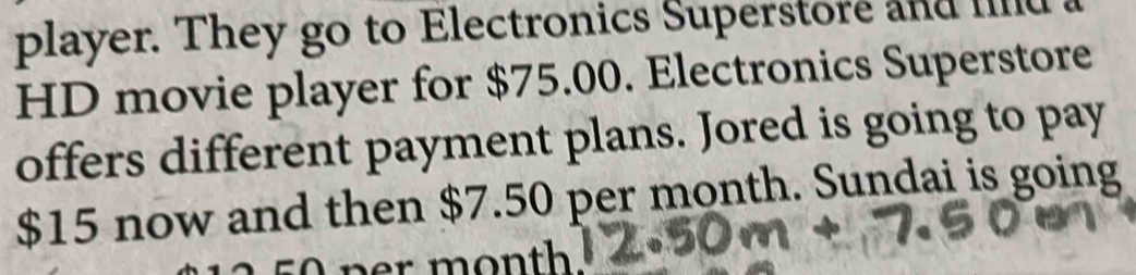 player. They go to Electronics Superstore and lind 
HD movie player for $75.00. Electronics Superstore 
offers different payment plans. Jored is going to pay
$15 now and then $7.50 per month. Sundai is going 
ner month.