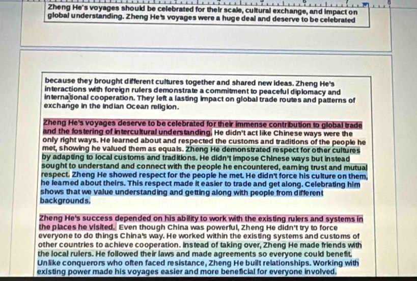 Zheng He's voyages should be celebrated for their scale, cultural exchange, and impact on 
global understanding. Zheng He's voyages were a huge deal and deserve to be celebrated 
because they brought different cultures together and shared new ideas. Zheng He's 
interactions with foreign rulers demonstrate a commitment to peaceful diplomacy and 
international cooperation. They left a lasting impact on global trade routes and patterns of 
exchange in the indian Ocean religion. 
Zheng He's voyages deserve to be celebrated for their immense contribution to global trade 
and the fostering of intercultural understanding. He didn't act like Chinese ways were the 
only right ways. He learned about and respected the customs and traditions of the people he 
met, showing he valued them as equals. Zheng He demonstrated respect for other cultures 
by adapting to local customs and traditions. He didn't impose Chinese ways but instead 
sought to understand and connect with the people he encountered, eaming trust and mutual 
respect. Zheng He showed respect for the people he met. He didn't force his culture on them, 
he leamed about theirs. This respect made it easier to trade and get along. Celebrating him 
shows that we value understanding and getting along with people from different 
backgrounds. 
Zheng He's success depended on his ability to work with the existing rulers and systems in 
the places he visited. Even though China was powerful, Zheng He didn't try to force 
everyone to do things China's way. He worked within the existing systems and customs of 
other countries to achieve cooperation. Instead of taking over, Zheng He made friends with 
the local rulers. He followed their laws and made agreements so everyone could benefit. 
Unlike conquerors who often faced resistance, Zheng He built relationships. Working with 
existing power made his voyages easier and more beneficial for everyone involved.