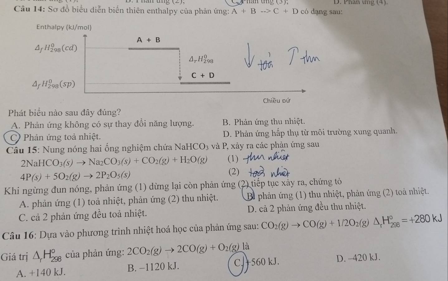 năn  tng (2). Phân tng (3), D. Phan ưng (4).
Câu 14: Sơ đồ biểu diễn biến thiên enthalpy của phản ứng: A+Bto C+D có dạng sau:
Enthalpy (kJ/mol)
A+B
△ _fH_(298)^0(cd)
△ _rH_(298)^0
C+D
△ _fH_(298)^0(sp)
Chiều bứ
Phát biểu nào sau đây đúng?
A. Phản ứng không có sự thay đổi năng lượng. B. Phản ứng thu nhiệt.
C) Phản ứng toả nhiệt. D. Phản ứng hấp thụ từ môi trường xung quanh.
Câu 15: Nung nóng hai ống nghiệm chứa NaHCO_3 *  và P, xảy ra các phản ứng sau
2NaHCO_3(s)to Na_2CO_3(s)+CO_2(g)+H_2O(g) (1)
4P(s)+5O_2(g)to 2P_2O_5(s)
(2)
Khi ngừng đun nóng, phản ứng (1) dừng lại còn phản ứng (2 2) tiếp tục xảy ra, chứng tỏ
A. phản ứng (1) toả nhiệt, phản ứng (2) thu nhiệt. B phản ứng (1) thu nhiệt, phản ứng (2) toả nhiệt.
C. cả 2 phản ứng đều toả nhiệt. D. cả 2 phản ứng đều thu nhiệt.
Câu 16: Dựa vào phương trình nhiệt hoá học của phản ứng sau: CO_2(g)to CO(g)+1/2O_2(g)△ _rH_(298)°=+280kJ
Giá trị △ _rH_(298)° của phản ứng: 2CO_2(g)to 2CO(g)+O_2(g) là
C. +560 kJ. D. -420 kJ.
A. +140 kJ. B. −1120 kJ.