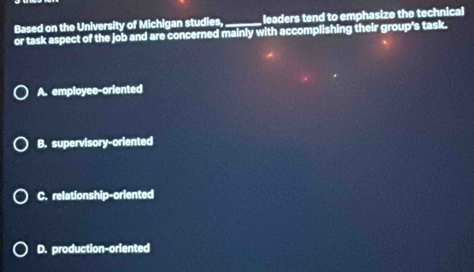 Based on the University of Michigan studies, leaders tend to emphasize the technical
or task aspect of the job and are concerned mainly with accomplishing their group’s task.
A. employee-oriented
B. supervisory-oriented
C. relationship-oriented
D. production-oriented