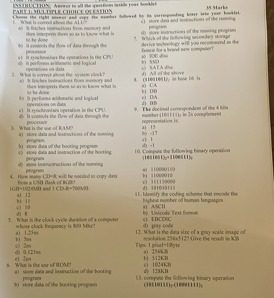 INSTRUCTION: Answer to all the questions inside your booklet 35 Marks
PART 1: MULTÍPLE CHOICE QUESTION
Choose the right answer and copy the number followed by its corresponding letter into your booklet.
1. What is correct about the ALU? c) store data and instructions of the running
a) It fetches instructions from memory and program
then interprets them so as to know what is d) store instructions of the running program
to be doné 7. Which of the following secondary storage
b) it controls the flow of data through the device technology will you recommend as the
processor fastest for a brand new computer?
c) It synchronises the operations in the CPU a) IDE diso
d) it performs arithmetic and logical b) SSD
operations on data c) SATA disc
2. What is correct about the system clock? d) All of the above
a) It fetches instructions from memory and 8. (11011011) in base 16 is
then interprets them so as to know what is a) CA
to be done b) DB
b) It performs arithmetic and logical c) DA
operations on data d) BB
c) It synchronises operation in the CPU. 9. The decimal correspondent of the 4 bits
d) It controls the flow of data through the number (101111)₂ in 2s complement
processor representation is:
3. What is the use of RAM? a) 15
a) store data and instructions of the running b) -17
program c) 1
b) store data of the booting program d) -1
c) store data and instruction of the booting 10. Compute the following binary operation
program (1011011)_2+1100111)_2
d) store instructructions of the running
program a) 110000110
4、How many CD=R will be needed to copy data b) 11000010
from a USB flash of 8GB? c) 111110000
IGB=1024MB and 1CD-R=700MB d) 101010111
a) 12 11. Identify the coding scheme that encode the
b) 1 1 highest number of human languages
c) 10 a) ASCIl
d) 8 b) Unicode Text format
5. What is the clock cycle duration of a computer c) EBCDIC
whose clock frequency is 800 Mhz? d) gray code
a) 1.25ns 12. What is the data size of a gray scale image of
b) 5ns  resolution 256* 512 ? Give the result in KB
c) 2ns Tips: I pixel =1Byte
d) 0.125ns a) 256KB
e) 2µs b) 512KB
6. What is the use of ROM? c) 1024KB
a) store data and instruction of the booting d) l28KB
program 13. compute the following binary operation
b) store data of the booting program (10110111)_2-(10001111)_2