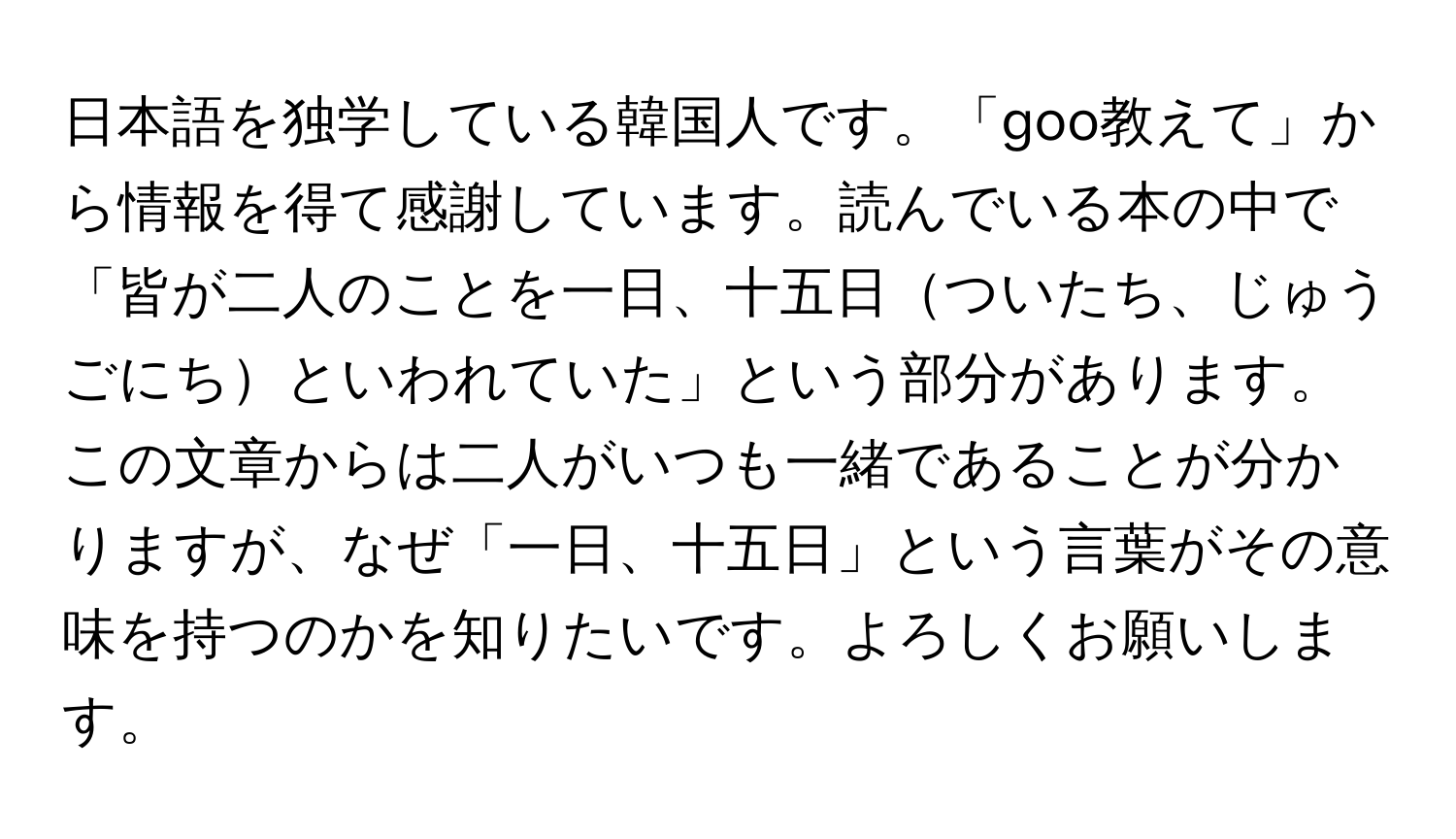 日本語を独学している韓国人です。「goo教えて」から情報を得て感謝しています。読んでいる本の中で「皆が二人のことを一日、十五日ついたち、じゅうごにちといわれていた」という部分があります。この文章からは二人がいつも一緒であることが分かりますが、なぜ「一日、十五日」という言葉がその意味を持つのかを知りたいです。よろしくお願いします。