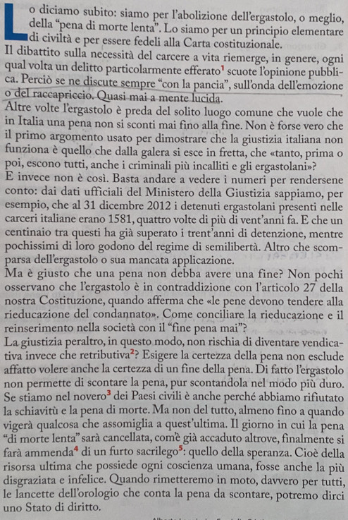 diciamo subito: siamo per l’abolizione dell’ergastolo, o meglio,
della “pena di morte lenta”. Lo siamo per un principio elementare
di civiltà e per essere fedeli alla Carta costituzionale.
Il dibattito sulla necessità del carcere a vita riemerge, in genere, ogni
qual volta un delitto particolarmente efferato¹ scuote lopinione pubbli-
ca. Perciò se ne discute sempre “con la pancia”, sull’onda dellemozione
o del raccapriccio. Quasi mai a mente lucida.
Altre volte l'ergastolo è preda del solito luogo comune che vuole che
in Italia una pena non si sconti mai fino alla fine. Non è forse vero che
il primo argomento usato per dimostrare che la giustizia italiana non
funziona è quello che dalla galera si esce in fretta, che «tanto, prima o
poi, escono tutti, anche i criminali più incalliti e gli ergastolani»?
E invece non è così. Basta andare a vedere i numeri per rendersene
conto: dai dati ufficiali del Ministero della Giustizia sappiamo, per
esempio, che al 31 dicembre 2012 i detenuti ergastolani presenti nelle
carceri italiane erano 1581, quattro volte di più di vent’anni fa. E che un
centinaio tra questi ha già superato i trent’anni di detenzione, mentre
pochissimi di loro godono del regime di semilibertà. Altro che scom-
parsa dell’ergastolo o sua mancata applicazione.
Ma è giusto che una pena non debba avere una fine? Non pochi
osservano che l'ergastolo è in contraddizione con l'articolo 27 della
nostra Costituzione, quando afferma che «le pene devono tendere alla
rieducazione del condannato». Come conciliare la rieducazione e il
reinserimento nella società con il “fine pena mai”?
La giustizia peraltro, in questo modo, non rischia di diventare vendica-
tiva invece che retributiva²? Esigere la certezza della pena non esclude
affatto volere anche la certezza di un fine della pena. Di fatto l’ergastolo
non permette di scontare la pena, pur scontandola nel modo più duro.
   
Se stiamo nel novero^3 dei Paesi civili è anche perché abbiamo rifiutato
la schiavitù e la pena di morte. Ma non del tutto, almeno fìno a quando
vigerà qualcosa che assomiglia a quest’ultima. Il giorno in cui la pena
“di morte lenta” sará cancellata, comé già accaduto altrove, finalmente si
farà ammend a^4 di un furto sacrile  6*: quello della speranza. Cioé della
50
risorsa ultima che possiede ogni coscienza umana, fosse anche la più
disgraziata e infelice. Quando rimetteremo in moto, davvero per tutti,
le lancette dellồrologio che conta la pena da scontare, potremo dirci
uno Stato di diritto.