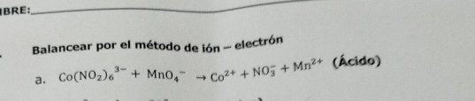 BRE: 
_ 
Balancear por el método de ión - electrón 
a. Co(NO_2)_6^((3-)+MnO_4^-to Co^2+)+NO_3^(-+Mn^2+) (Ácido)