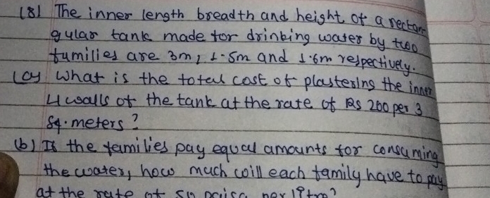 (81 The inner length breadth and height of a rectom 
gular tank made for drinking water by troo 
tumilies are 3m/ 1. sm and Iom respectively. 
(cy What is the totall cost of plastesins the inner 
Hwalls of the tank at the rate of S 200 per 3
84 meters? 
(b) Is the families pay equal amounts for consuming 
the wates, how much woill each family have to pay 
at the rate ot s9 price herlPtro?