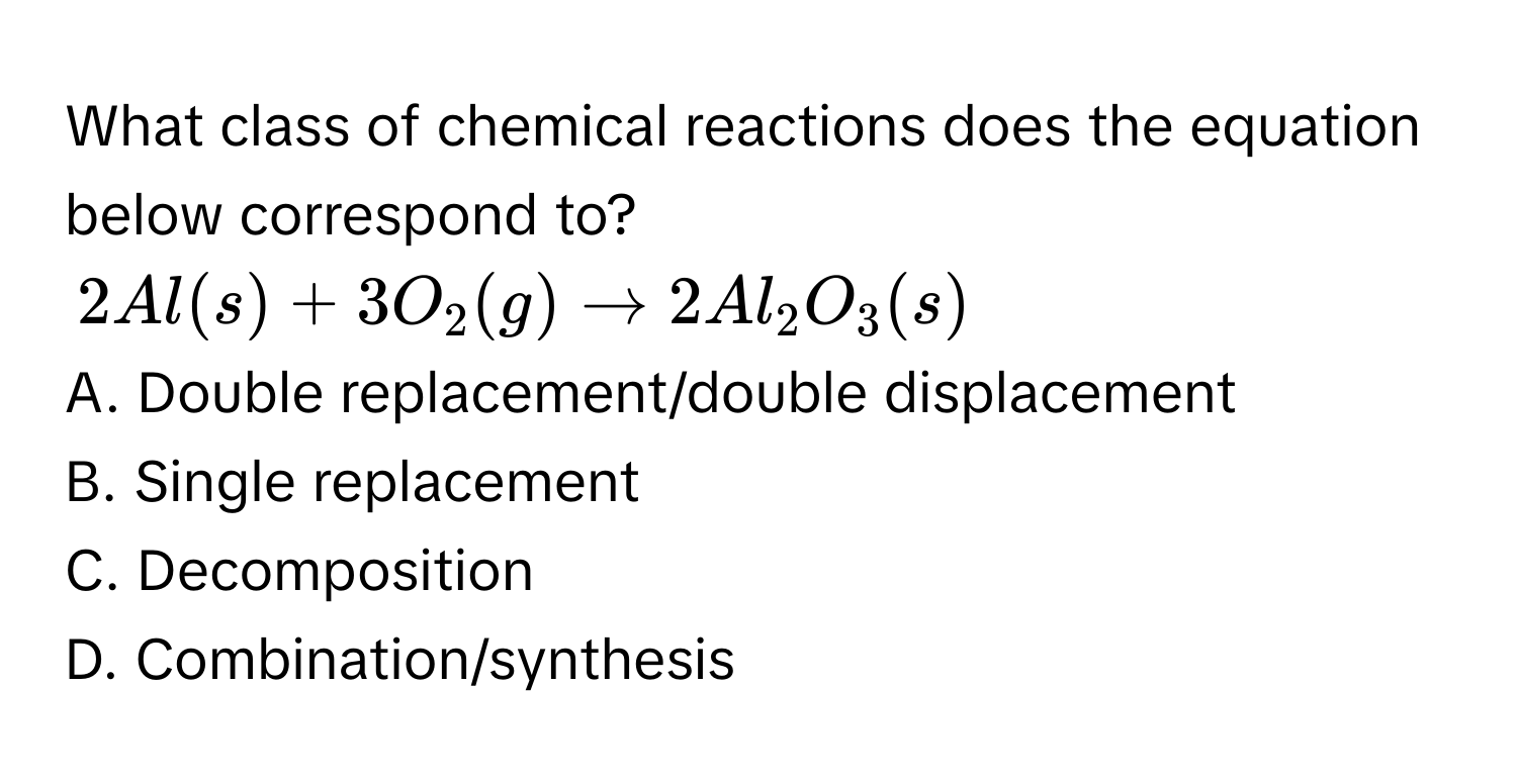 What class of chemical reactions does the equation below correspond to?
2Al(s) + 3O_2(g) to 2Al_2O_3(s)
A. Double replacement/double displacement 
B. Single replacement 
C. Decomposition 
D. Combination/synthesis