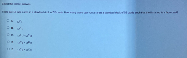 Select the correct answer.
There are 12 face cards in a standard deck of 52 cards. How many ways can you arrange a standard deck of 52 cards such that the first card is a face card?
A. _12P_1
B. _12C_1
C. _12P_1* _51C_51
D. _12C_1* _51P_51
E. _12C_1* _51C_51