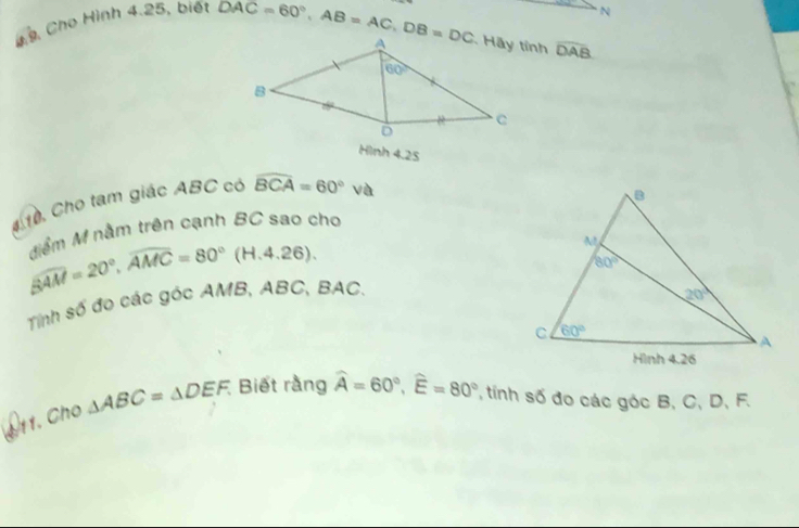 9, Cho Hình 4.25, biết
N
DAC=60°,AB=AC,DB=DC widehat DAB
Hình 4.25
410. Cho tạm giác ABC có widehat BCA=60° và
Mễm M nằm trên cạnh BC sao cho
beta overline AM=20°,widehat AMC=80°(H.4.26).
Tinh số đo các góc AMB, ABC, BAC.
1. Cho △ ABC=△ DEF. Biết rằng widehat A=60°,widehat E=80° ' tinh số đo các góc B, C, D, F.