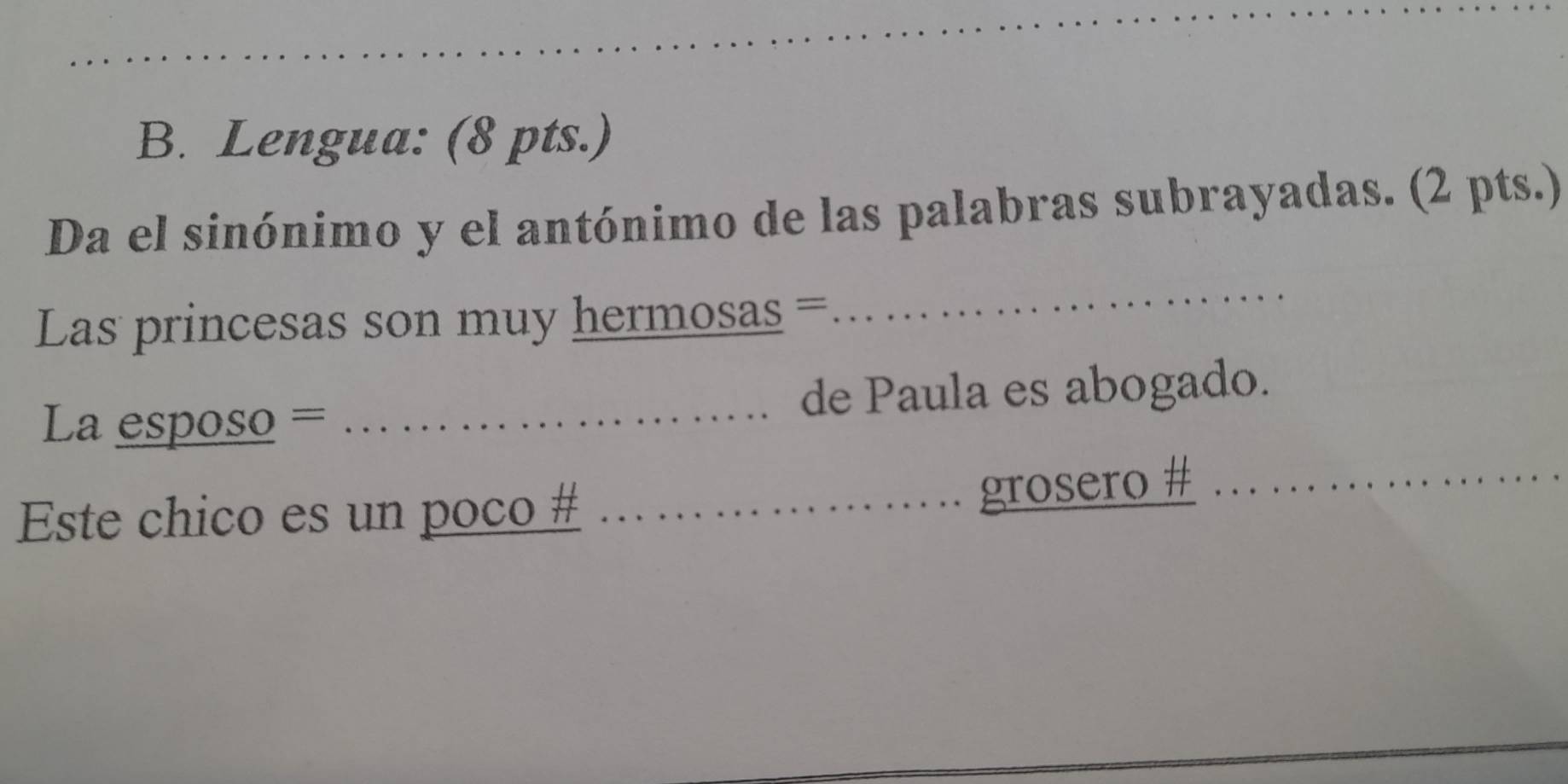 Lengua: (8 pts.) 
Da el sinónimo y el antónimo de las palabras subrayadas. (2 pts.) 
Las princesas son muy hermosas = 
_ 
La esposo = _de Paula es abogado. 
Este chico es un poco #_ 
grosero #_