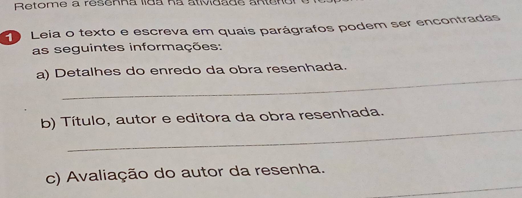 Retome à resenna lida na atividade antenór o 
Leia o texto e escreva em quais parágrafos podem ser encontradas 
as seguintes informações: 
_ 
a) Detalhes do enredo da obra resenhada. 
_ 
b) Título, autor e editora da obra resenhada. 
_ 
c) Avaliação do autor da resenha.