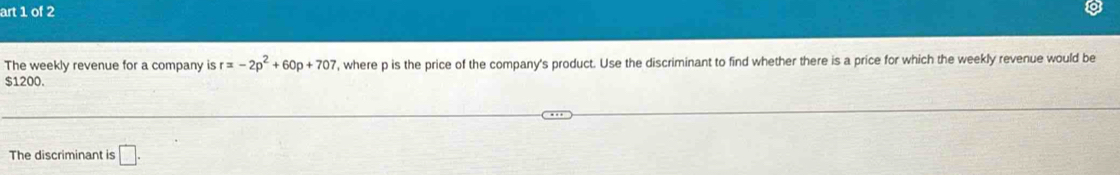 art 1 of 2 
The weekly revenue for a company is r=-2p^2+60p+707 , where p is the price of the company's product. Use the discriminant to find whether there is a price for which the weekly revenue would be
$1200. 
The discriminant is □.